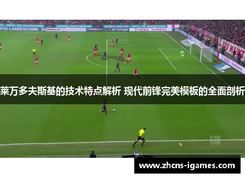 莱万多夫斯基的技术特点解析 现代前锋完美模板的全面剖析