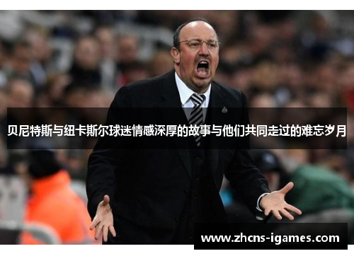 贝尼特斯与纽卡斯尔球迷情感深厚的故事与他们共同走过的难忘岁月 贝尼特斯与纽卡斯尔球迷情感深厚的故事与他们共同走过的难忘岁月