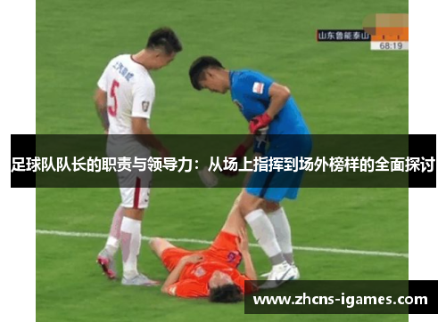 足球队队长的职责与领导力：从场上指挥到场外榜样的全面探讨