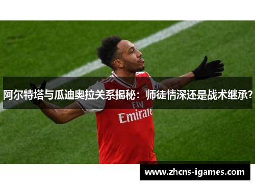 阿尔特塔与瓜迪奥拉关系揭秘：师徒情深还是战术继承？