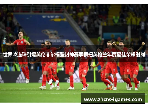 世界波连珠引爆英伦菲尔福登封神赛季横扫英格兰年度最佳荣耀时刻