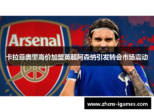 卡拉菲奥里高价加盟英超阿森纳引发转会市场震动 卡拉菲奥里高价加盟英超阿森纳引发转会市场震动