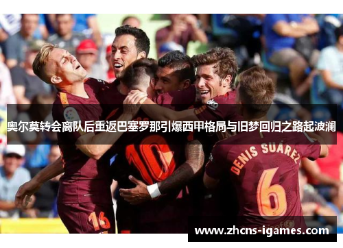 奥尔莫转会离队后重返巴塞罗那引爆西甲格局与旧梦回归之路起波澜 奥尔莫转会离队后重返巴塞罗那引爆西甲格局与旧梦回归之路起波澜